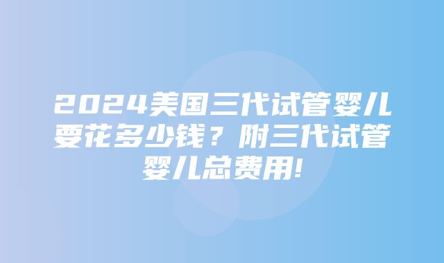 2024美国三代试管婴儿要花多少钱？附三代试管婴儿总费用!