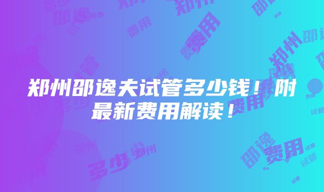 郑州邵逸夫试管多少钱！附最新费用解读！