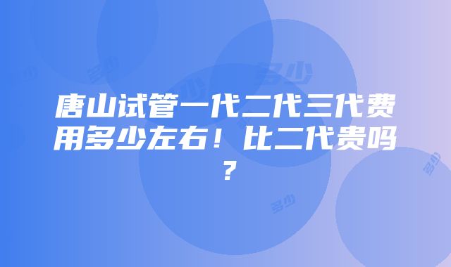 唐山试管一代二代三代费用多少左右！比二代贵吗？