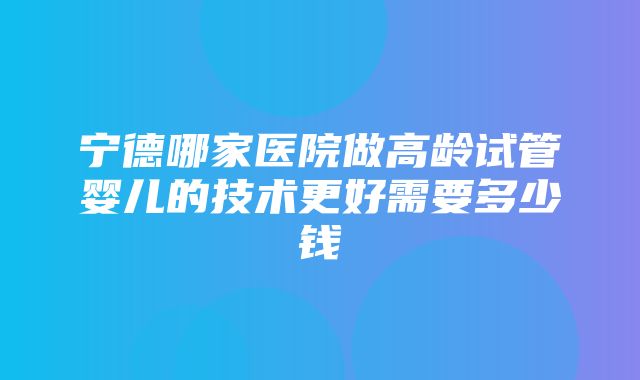 宁德哪家医院做高龄试管婴儿的技术更好需要多少钱