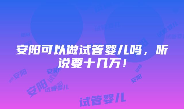 安阳可以做试管婴儿吗，听说要十几万！