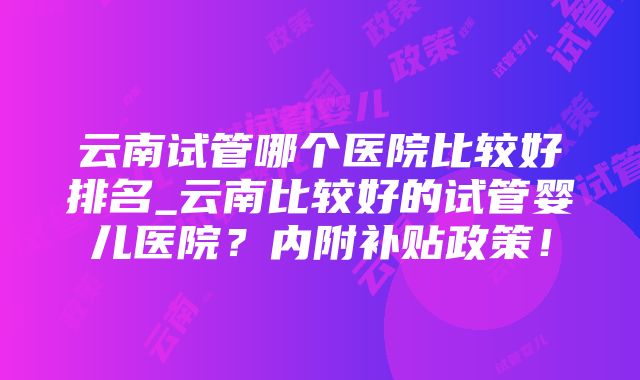 云南试管哪个医院比较好排名_云南比较好的试管婴儿医院？内附补贴政策！