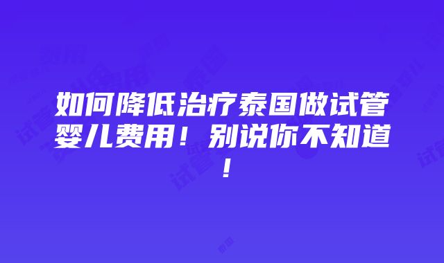 如何降低治疗泰国做试管婴儿费用！别说你不知道！