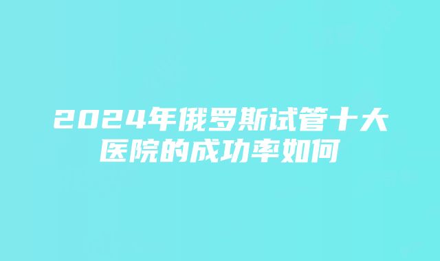 2024年俄罗斯试管十大医院的成功率如何