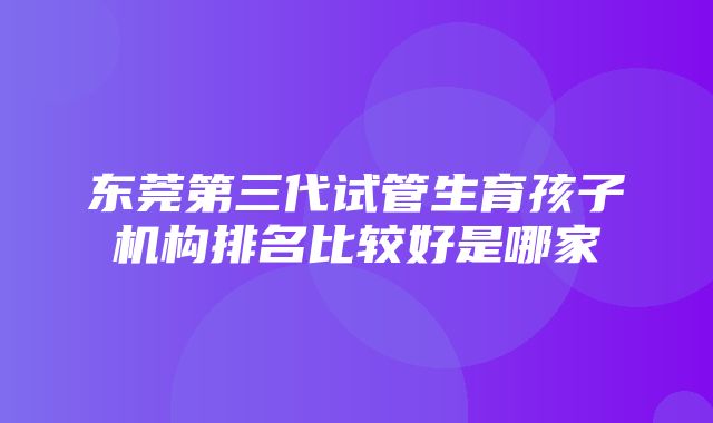 东莞第三代试管生育孩子机构排名比较好是哪家