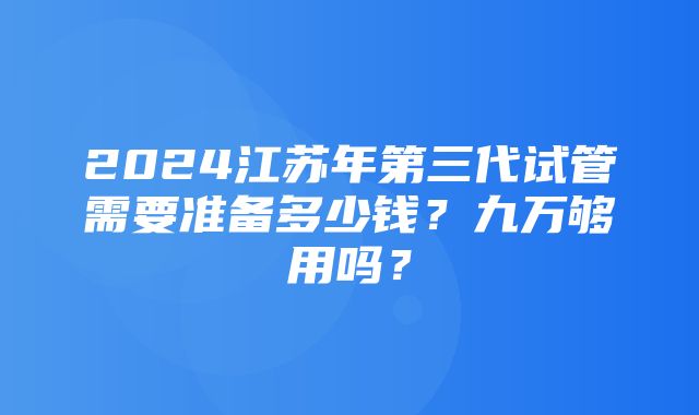 2024江苏年第三代试管需要准备多少钱？九万够用吗？