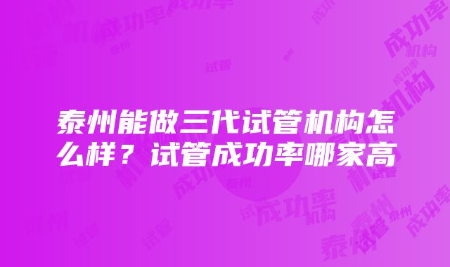 泰州能做三代试管机构怎么样？试管成功率哪家高