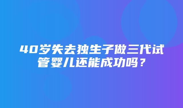 40岁失去独生子做三代试管婴儿还能成功吗？