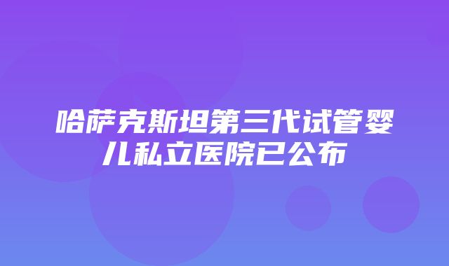 哈萨克斯坦第三代试管婴儿私立医院已公布