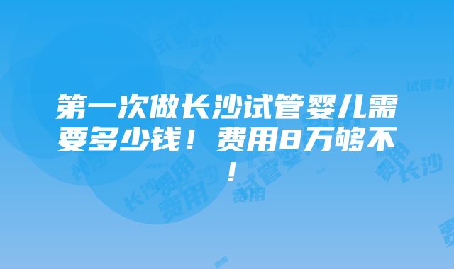 第一次做长沙试管婴儿需要多少钱！费用8万够不！