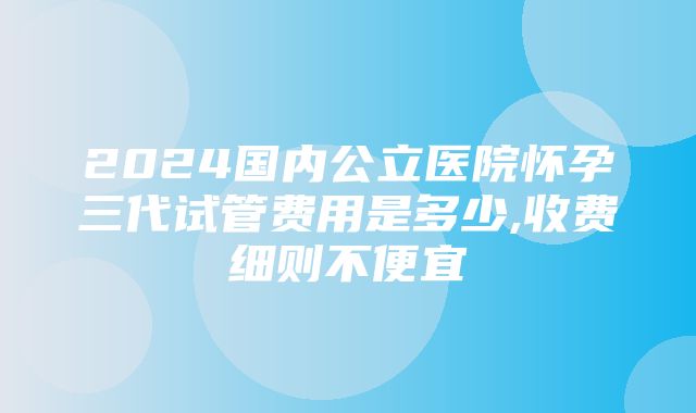 2024国内公立医院怀孕三代试管费用是多少,收费细则不便宜