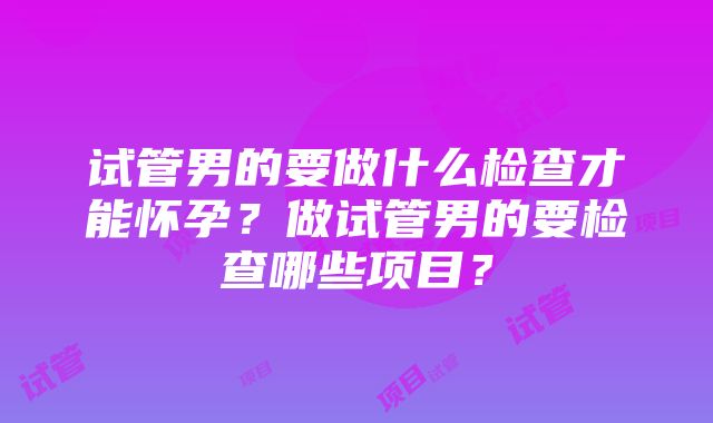 试管男的要做什么检查才能怀孕？做试管男的要检查哪些项目？