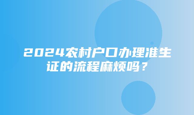 2024农村户口办理准生证的流程麻烦吗？