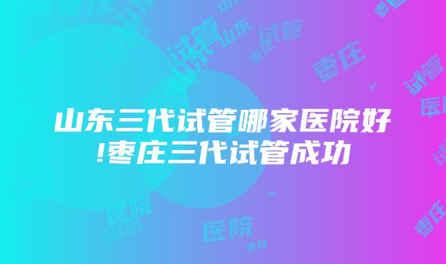 山东三代试管哪家医院好!枣庄三代试管成功