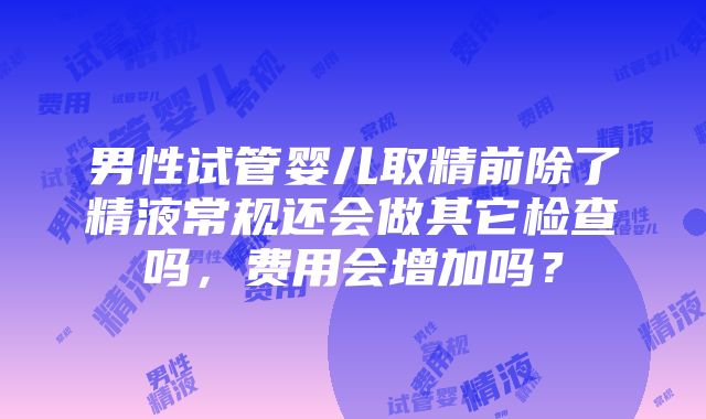 男性试管婴儿取精前除了精液常规还会做其它检查吗，费用会增加吗？