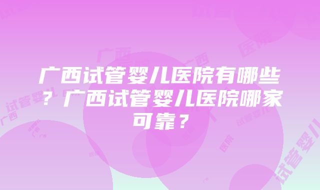 广西试管婴儿医院有哪些？广西试管婴儿医院哪家可靠？