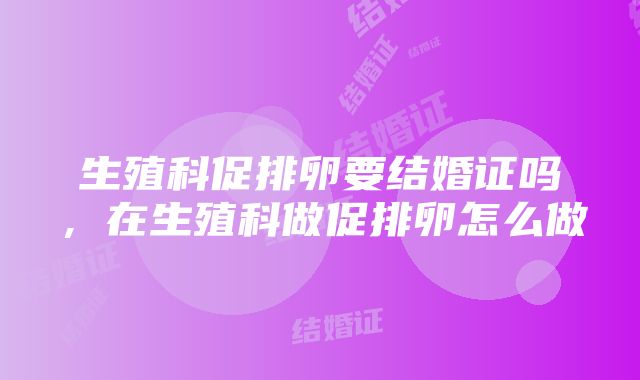 生殖科促排卵要结婚证吗，在生殖科做促排卵怎么做