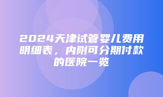 2024天津试管婴儿费用明细表，内附可分期付款的医院一览