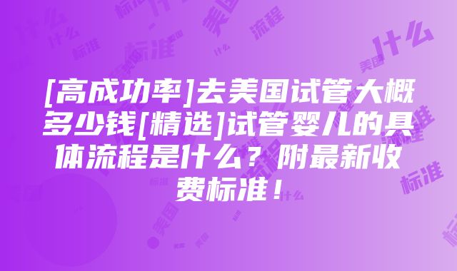 [高成功率]去美国试管大概多少钱[精选]试管婴儿的具体流程是什么？附最新收费标准！