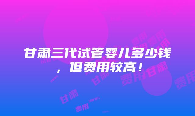 甘肃三代试管婴儿多少钱，但费用较高！