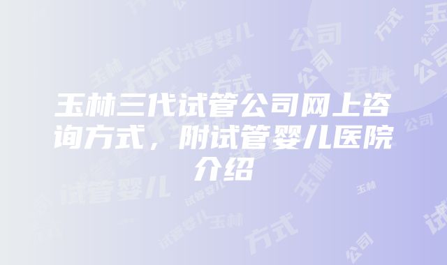 玉林三代试管公司网上咨询方式，附试管婴儿医院介绍