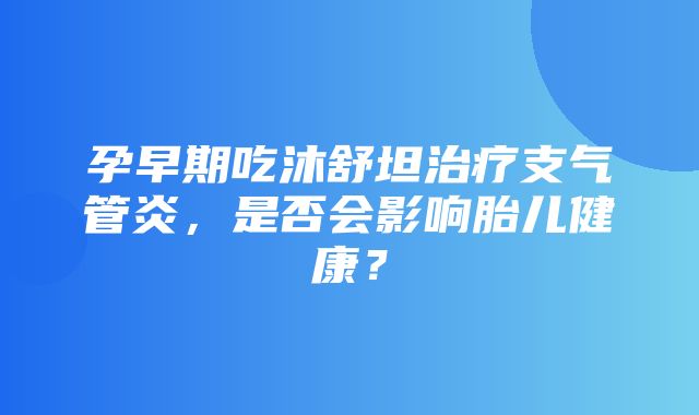 孕早期吃沐舒坦治疗支气管炎，是否会影响胎儿健康？