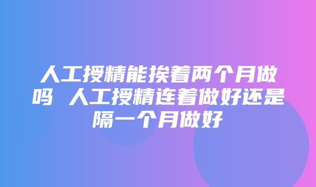 人工授精能挨着两个月做吗 人工授精连着做好还是隔一个月做好