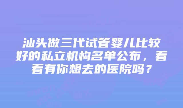 汕头做三代试管婴儿比较好的私立机构名单公布，看看有你想去的医院吗？