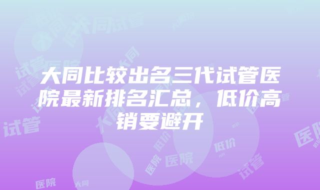 大同比较出名三代试管医院最新排名汇总，低价高销要避开