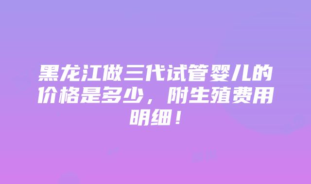 黑龙江做三代试管婴儿的价格是多少，附生殖费用明细！