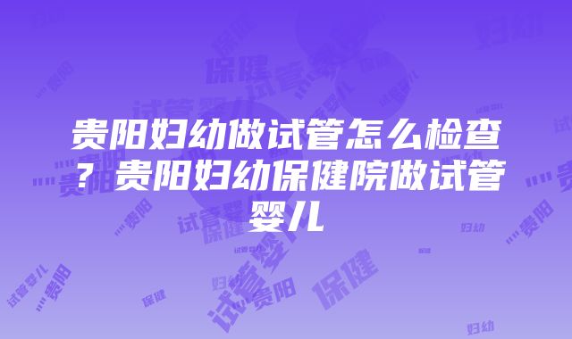 贵阳妇幼做试管怎么检查？贵阳妇幼保健院做试管婴儿