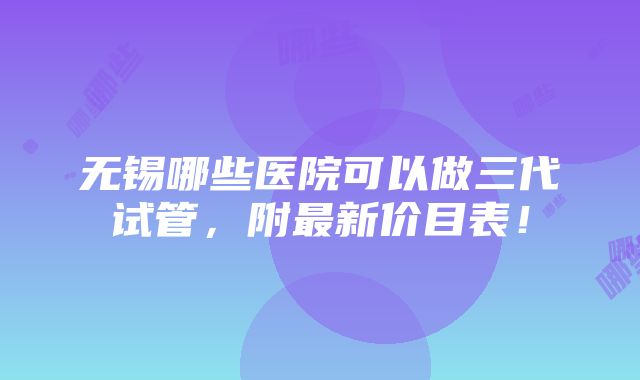 无锡哪些医院可以做三代试管，附最新价目表！