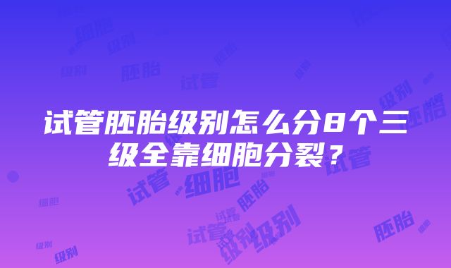 试管胚胎级别怎么分8个三级全靠细胞分裂？