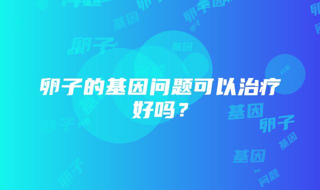 卵子的基因问题可以治疗好吗？