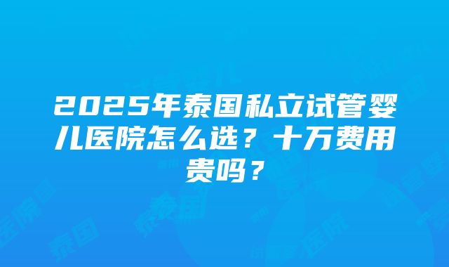 2025年泰国私立试管婴儿医院怎么选？十万费用贵吗？