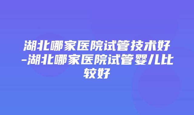 湖北哪家医院试管技术好-湖北哪家医院试管婴儿比较好