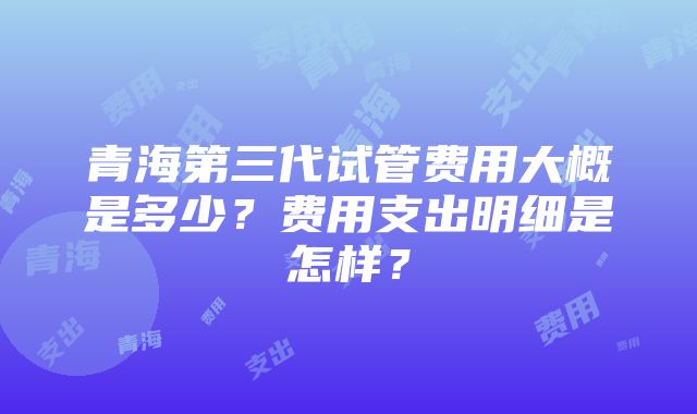 青海第三代试管费用大概是多少？费用支出明细是怎样？