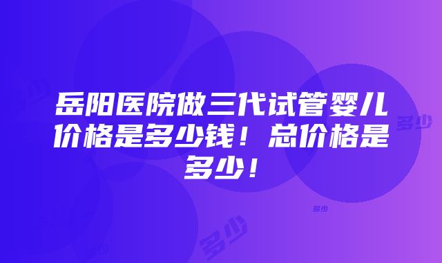 岳阳医院做三代试管婴儿价格是多少钱！总价格是多少！