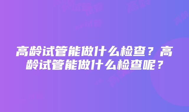 高龄试管能做什么检查？高龄试管能做什么检查呢？