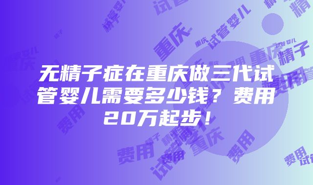 无精子症在重庆做三代试管婴儿需要多少钱？费用20万起步！