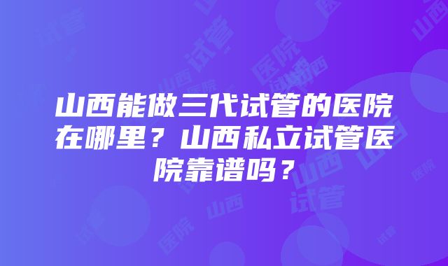 山西能做三代试管的医院在哪里？山西私立试管医院靠谱吗？