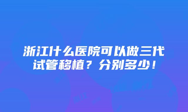 浙江什么医院可以做三代试管移植？分别多少！