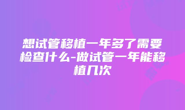 想试管移植一年多了需要检查什么-做试管一年能移植几次