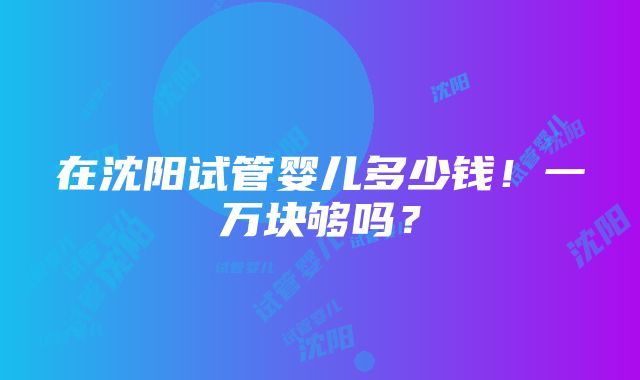 在沈阳试管婴儿多少钱！一万块够吗？