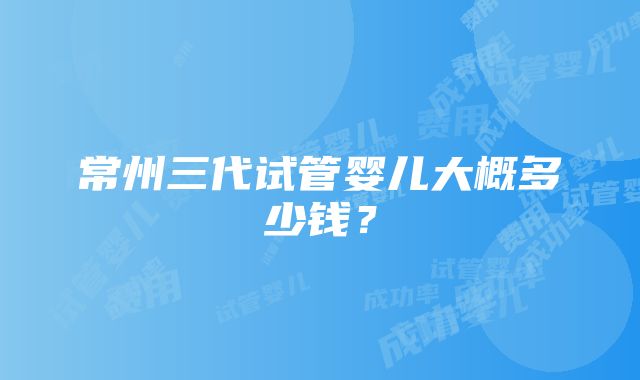 常州三代试管婴儿大概多少钱？