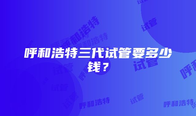 呼和浩特三代试管要多少钱？