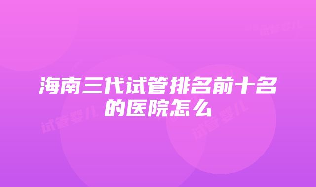 海南三代试管排名前十名的医院怎么