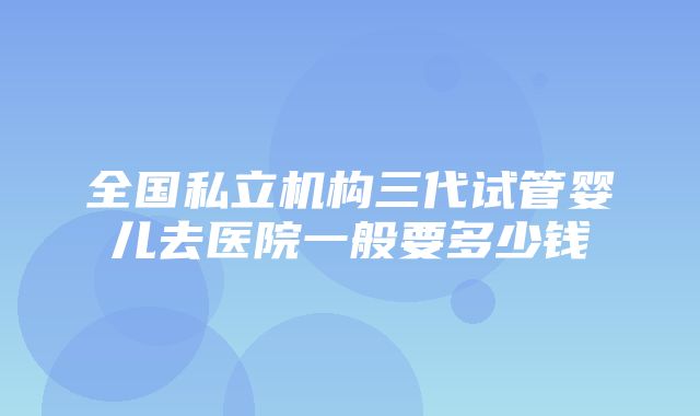 全国私立机构三代试管婴儿去医院一般要多少钱