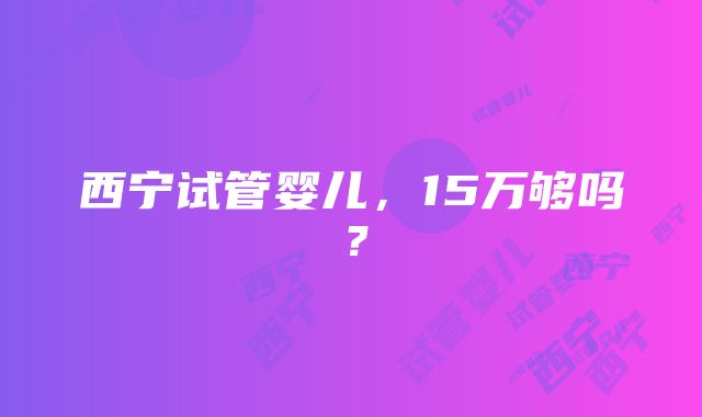 西宁试管婴儿，15万够吗？