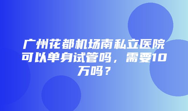 广州花都机场南私立医院可以单身试管吗，需要10万吗？